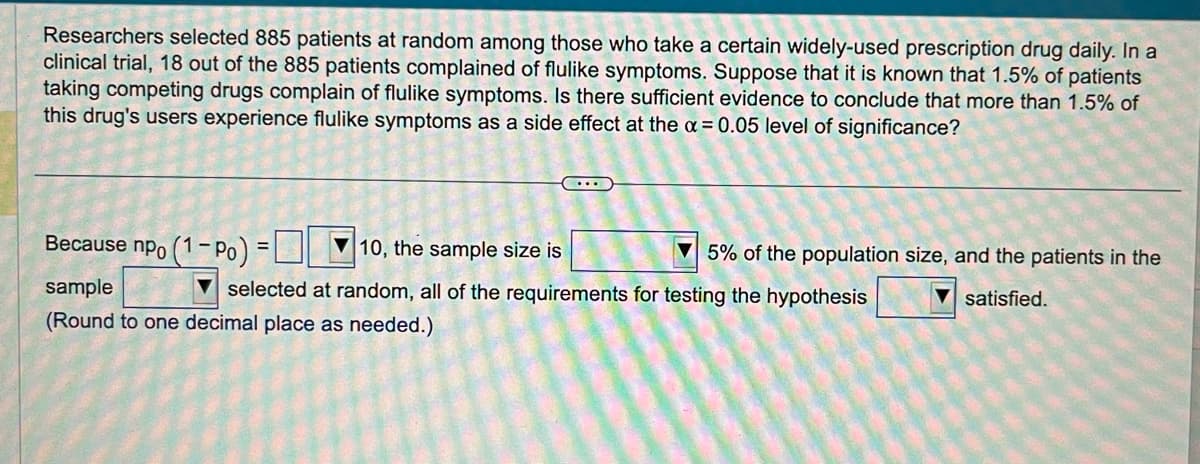 Researchers selected 885 patients at random among those who take a certain widely-used prescription drug daily. In a
clinical trial, 18 out of the 885 patients complained of flulike symptoms. Suppose that it is known that 1.5% of patients
taking competing drugs complain of flulike symptoms. Is there sufficient evidence to conclude that more than 1.5% of
this drug's users experience flulike symptoms as a side effect at the x = 0.05 level of significance?
Because npo (1 - Po) =
10, the sample size is
selected at random, all of the requirements for testing the hypothesis
sample
(Round to one decimal place as needed.)
5% of the population size, and the patients in the
▼satisfied.