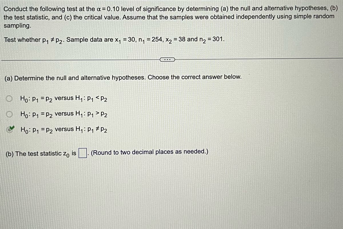 Conduct the following test at the x = 0.10 level of significance by determining (a) the null and alternative hypotheses, (b)
the test statistic, and (c) the critical value. Assume that the samples were obtained independently using simple random
sampling.
Test whether p₁ #P2. Sample data are x₁ = 30, n₁ = 254, x₂ = 38 and n₂ = 301.
(a) Determine the null and alternative hypotheses. Choose the correct answer below.
Ho: P₁
Ho: P₁
Ho: P₁
P2 versus H₁: P₁ P2
P2 versus H₁: P₁
P2
...
P2 versus H₁: P₁ P2
(b) The test statistic zo is. (Round to two decimal places as needed.)