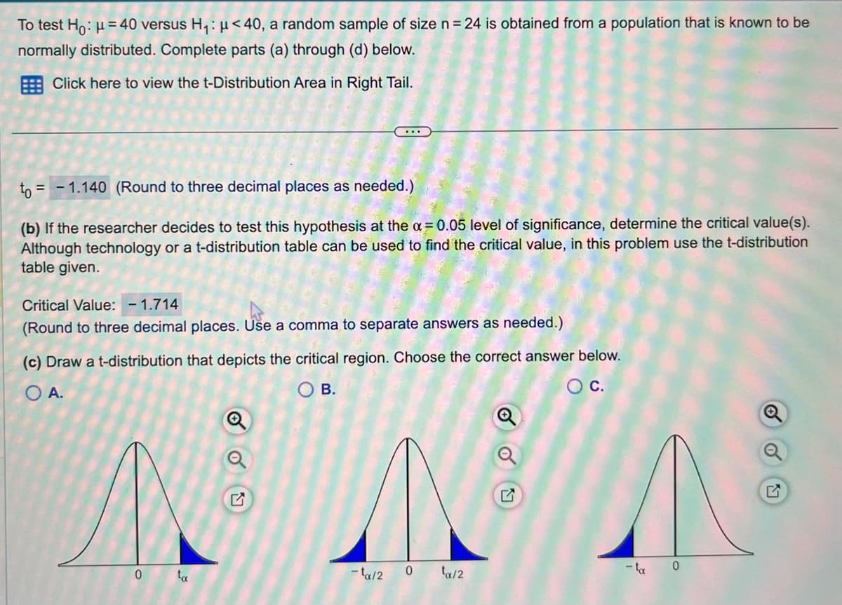 To test Ho: μ = 40 versus H₁: μ< 40, a random sample of size n = 24 is obtained from a population that is known to be
normally distributed. Complete parts (a) through (d) below.
Click here to view the t-Distribution Area in Right Tail.
to = = -1.140 (Round to three decimal places as needed.)
(b) If the researcher decides to test this hypothesis at the x = 0.05 level of significance, determine the critical value(s).
Although technology or a t-distribution table can be used to find the critical value, in this problem use the t-distribution
table given.
Critical Value: -1.714
(Round to three decimal places. Use a comma to separate
as needed.)
(c) Draw a t-distribution that depicts the critical region. Choose the correct answer below.
O A.
OB.
O C.
0
ta
SOU
-ta/2
0
swe
ta/2
- ta
0