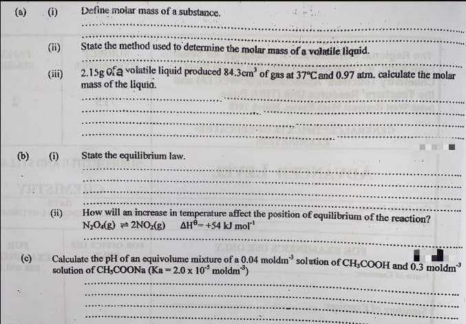 (a)
(i)
Define molar mass of a substance.
(ii)
State the method used to determine the molar mass of a volatile liquid.
2.15g ofa volatile liquid produced 84.3cm' of gas at 37°C and 0.97 atm. calculate the molar
mass of the liquia.
(iii)
(b)
(i)
State the equilibrium law.
TAG
(ii)
How will an increase in temperature affect the position of equilibrium of the reaction?
N2O(g) = 2NO2(g)
AH®=+54 kJ molľ
Calculate the pH of an equivolume mixture of a 0.04 moldm® solution of CH3COOH and 0,3 moldm
solution of CH3COONA (Ka = 2.0 x 10° moldm)
(c)
%3D
