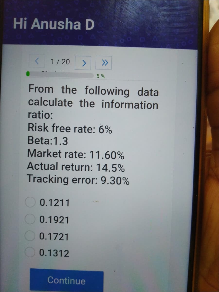Hi Anusha D
1/20
>>
5%
From the following data
calculate the information
ratio:
Risk free rate: 6%
Beta:1.3
Market rate: 11.60%
Actual return: 14.5%
Tracking error: 9.30%
0.1211
0.1921
0.1721
0.1312
Continue
