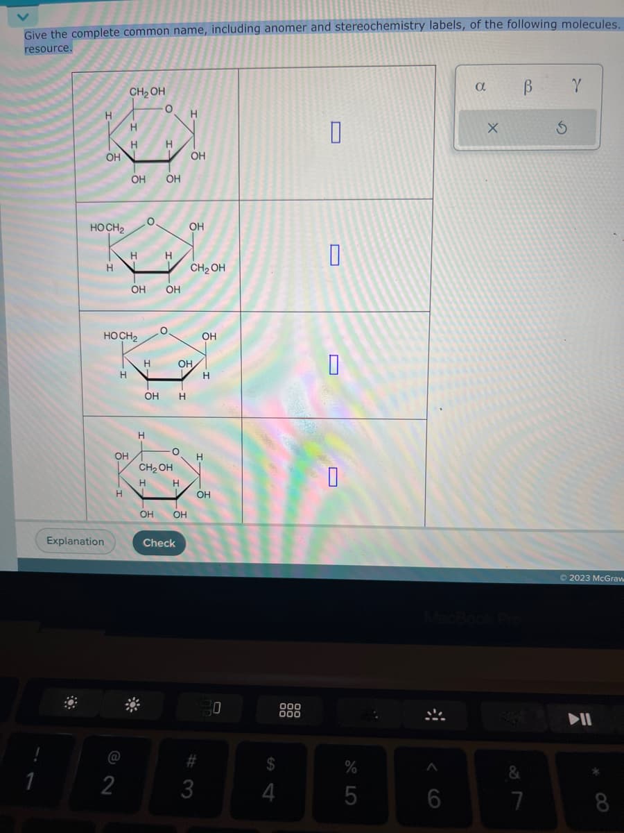 Give the complete common name, including anomer and stereochemistry labels, of the following molecules.
resource.
1
H
Explanation
ОН
HOCH₂
H
Н
ОН
H
@
2
CH₂OH
HOCH₂
H
Н
OH
Н
Н
О
Н
О
Н
1
OH OH
OH
Н
О
OH Н
CH₂OH
Н
Н
ОН ОН
Check
Н
ОН
OH/
ОН
CH₂OH
OH
#
3
Н
ОН
D
S
4
ООО
000
—
D
-
-
D
%
5
6
a
X
&
7
В
Y
© 2023 McGraw
II
*
8