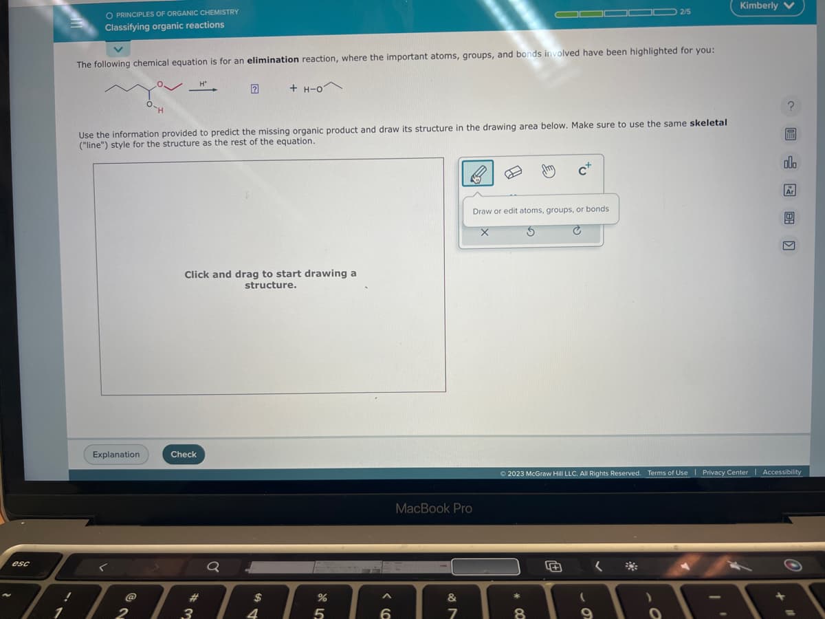 esc
1
O PRINCIPLES OF ORGANIC CHEMISTRY
Classifying organic reactions
The following chemical equation is for an elimination reaction, where the important atoms, groups, and bonds involved have been highlighted for you:
Explanation
O.
-H
2
Use the information provided to predict the missing organic product and draw its structure in the drawing area below. Make sure to use the same skeletal
("line") style for the structure as the rest of the equation.
Check
H*
Click and drag to start drawing a
structure.
w #
3
Q
+ H-0
$
4
%
5
6
MacBook Pro
&
7
Draw or edit atoms, groups, or bonds
X
C
*
00
2/5
Cx
8
+
Kimberly V
© 2023 McGraw Hill LLC. All Rights Reserved. Terms of Use | Privacy Center | Accessibility
?
olo
Ar
+
1
HAR