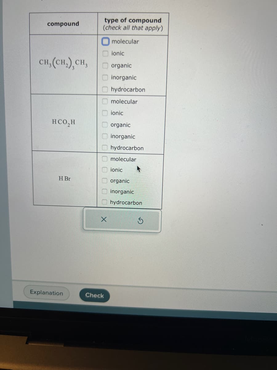 compound
CH, (CH₂), CH,
HCO₂H
H Br
Explanation
type of compound
(check all that apply)
molecular
0000
X
Check
ionic
organic
inorganic
hydrocarbon
molecular
ionic
organic
inorganic
hydrocarbon
molecular
ionic
organic
inorganic
hydrocarbon