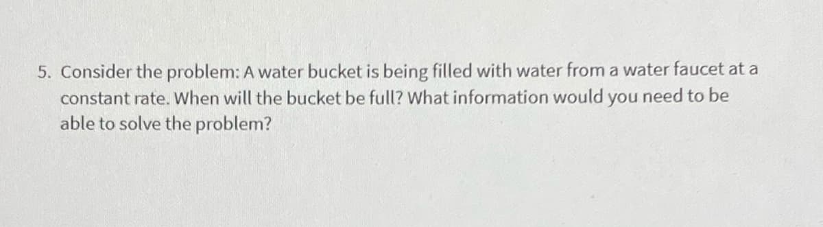 5. Consider the problem: A water bucket is being filled with water from a water faucet at a
constant rate. When will the bucket be full? What information would you need to be
able to solve the problem?
