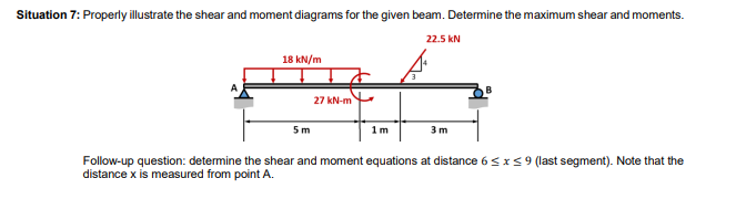 Situation 7: Properly illustrate the shear and moment diagrams for the given beam. Determine the maximum shear and moments.
22.5 kN
18 kN/m
5 m
27 kN-m
1m
3 m
Follow-up question: determine the shear and moment equations at distance 6 ≤ x ≤9 (last segment). Note that the
distance x is measured from point A.