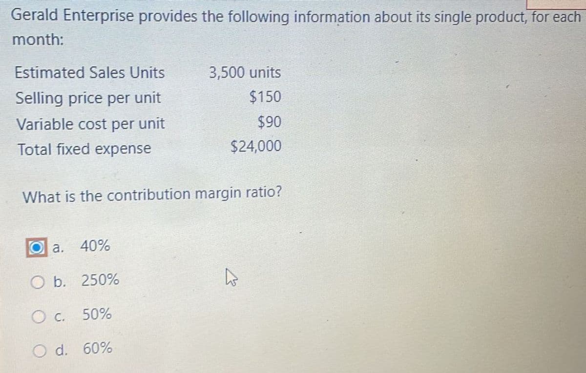 Gerald Enterprise provides the following information about its single product, for each
month:
Estimated Sales Units
Selling price per unit
Variable cost per unit
Total fixed expense
3,500 units
$150
$90
$24,000
What is the contribution margin ratio?
Oa. 40%
O b. 250%
O c.
50%
O d. 60%
4