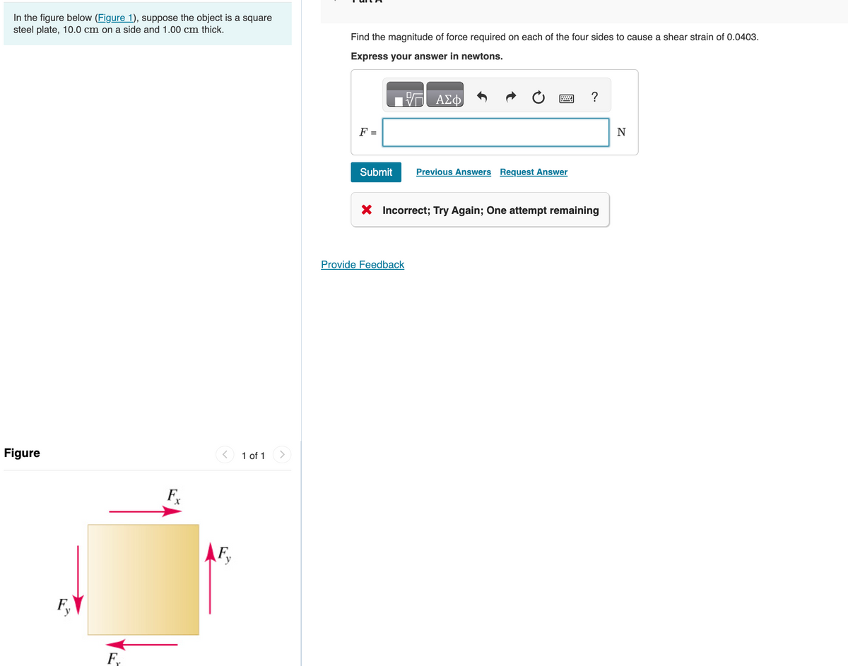 In the figure below (Figure 1), suppose the object is a square
steel plate, 10.0 cm on a side and 1.00 cm thick.
Find the magnitude of force required on each of the four sides to cause a shear strain of 0.0403.
Express your answer in newtons.
Figure
F
x
Fy
F
1 of 1
>
ΑΣΦ
F =
Submit
Previous Answers Request Answer
?
× Incorrect; Try Again; One attempt remaining
Provide Feedback
N