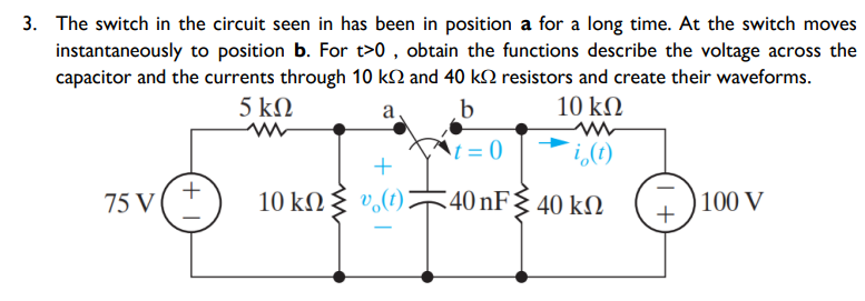 3. The switch in the circuit seen in has been in position a for a long time. At the switch moves
instantaneously to position b. For t>0 , obtain the functions describe the voltage across the
capacitor and the currents through 10 kN and 40 k2 resistors and create their waveforms.
5 ΚΩ
b
10 kN
a
= 0
i,(1)
+
75 V (
10 kΩξ υ, ()
40 nF{ 40 kN
100 V
+
