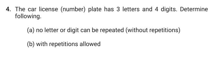 4. The car license (number) plate has 3 letters and 4 digits. Determine
following.
(a) no letter or digit can be repeated (without repetitions)
(b) with repetitions allowed
