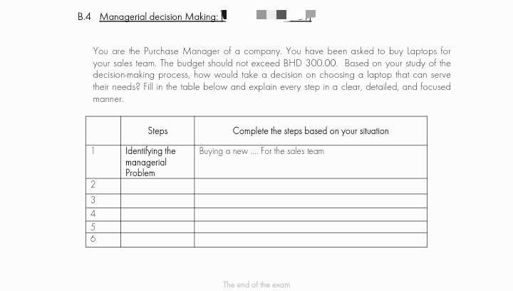 B.4 Managerial decision Making:
You are the Purchase Manager of a company. You have been asked to buy Laptops for
your sales team. The budget should not exceed BHD 300.00. Based on your study of the
decision-making process, how would take a decision on choosing a laptop that can serve
their needs? Fill in the table below and explain every step in a clear, detailed, and focused
manner.
Steps
Complete the steps based on your situation
Identifying the
managerial
Problem
Buying a new. For the sales team
2
The end of the exam
