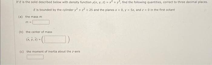 If E is the solid described below with density function p(x, y, z) = x + y, find the following quantities, correct to three decimal places.
E is bounded by the cylinder y + z = 25 and the planes x = o, y = 5x, and z = 0 in the first octant
(a) the mass m
m%3D
(b) the center of mass
(x, y, 2)=
(c) the moment of inertia about the z-axis
