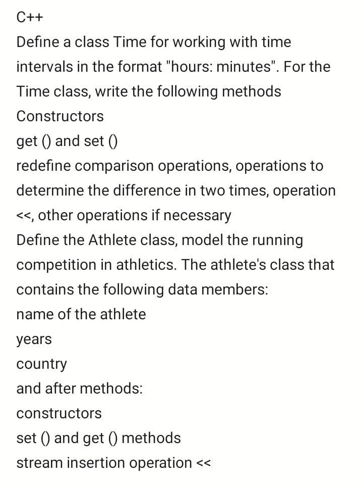 C++
Define a class Time for working with time
intervals in the format "hours: minutes". For the
Time class, write the following methods
Constructors
get () and set ()
redefine comparison operations, operations to
determine the difference in two times, operation
<<, other operations if necessary
Define the Athlete class, model the running
competition in athletics. The athlete's class that
contains the following data members:
name of the athlete
years
country
and after methods:
constructors
set () and get () methods
stream insertion operation <<
