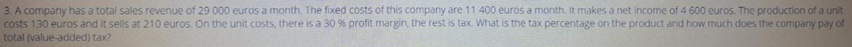 3. A company has a total sales revenue of 29 000 euros a month. The fixed costs of this company are 11 400 euros a month. It makes a net income of 4 600 euros. The production of a unit
costs 130 euros and it sells at 210 euros. On the unit costs, there is a 30 % profit margin, the rest is tax. What is the tax percentage on the product and how much does the company pay of
total (value-added) tax?