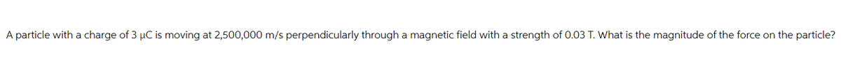 A particle with a charge of 3 µC is moving at 2,500,000 m/s perpendicularly through a magnetic field with a strength of 0.03 T. What is the magnitude of the force on the particle?