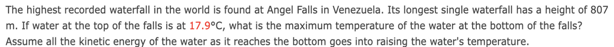 The highest recorded waterfall in the world is found at Angel Falls in Venezuela. Its longest single waterfall has a height of 807
m. If water at the top of the falls is at 17.9°C, what is the maximum temperature of the water at the bottom of the falls?
Assume all the kinetic energy of the water as it reaches the bottom goes into raising the water's temperature.