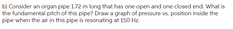 b) Consider an organ pipe 1.72 m long that has one open and one closed end. What is
the fundamental pitch of this pipe? Draw a graph of pressure vs. position inside the
pipe when the air in this pipe is resonating at 150 Hz.