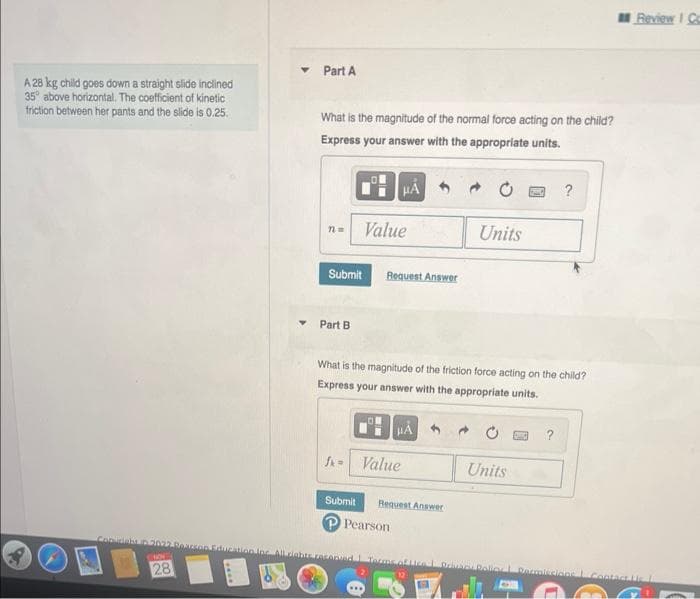 A 28 kg child goes down a straight slide inclined
35° above horizontal. The coefficient of kinetic
friction between her pants and the slide is 0.25.
Comunitat
WO
28
▾ Part A
What is the magnitude of the normal force acting on the child?
Express your answer with the appropriate units.
n =
Part B
HA
Value
Submit Request Answer
HA
fk = Value
What is the magnitude of the friction force acting on the child?
Express your answer with the appropriate units.
Submit Request Answer
P Pearson
Units
ration loc. All rights reserved. Terms of Lice
?
Units
Review I Co
Prior Roller Dermissions Contact Lic