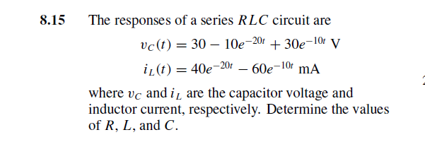 8.15
The responses of a series RLC circuit are
vc(t) = 30 – 10e-201 + 30e-10r V
i (t) = 40e-201 – 60e-10r mA
where vc and i, are the capacitor voltage and
inductor current, respectively. Determine the values
of R, L, and C.
