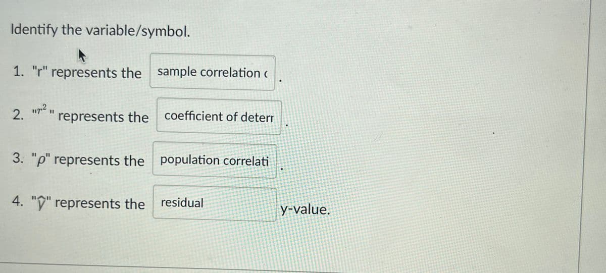 Identify the variable/symbol.
1. "r" represents the sample correlation
117.2 11
2. represents the coefficient of deterr
3. "p" represents the population correlati
4. "" represents the residual
•
D
y-value.