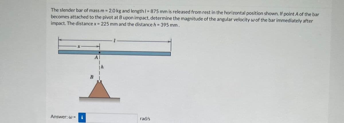 The slender bar of mass m = 2.0 kg and length /= 875 mm is released from rest in the horizontal position shown. If point A of the bar
becomes attached to the pivot at B upon impact, determine the magnitude of the angular velocity w of the bar immediately after
impact. The distance x = 225 mm and the distance h = 395 mm.
Answer: w=
Al
rad/s