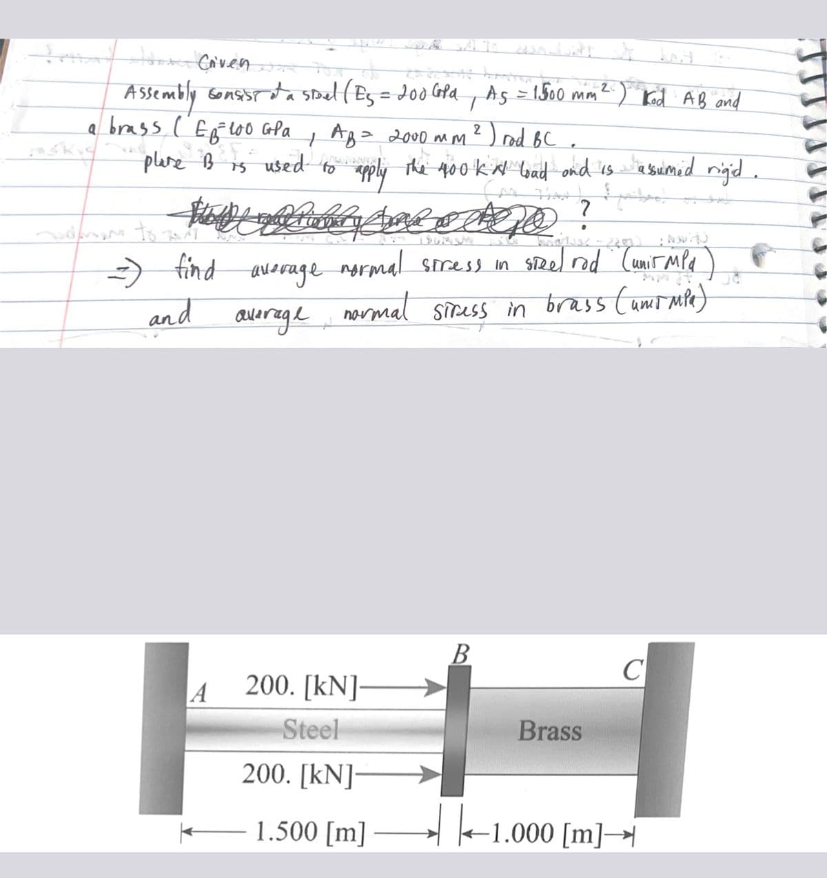 S
wit to also dut
Jo Crven
2
Assembly consist of a spel ( Es = 200 GPd, As = 1500 mm ² ) Kod AB and
a brass ( E₂²100 GP a
e B² Es
plare B
АВ= 2000 мм.
is used to apply the 400 ka load and is assumed rigid.
MY THAN
Spiker
Juden to-
A
My wedero
find average normal stress in sizel rod (unir MPa)
normal stress in brass (umrmpa)
and
average
2
200. [kN]-
Steel
200. [kN]-
1.500 [m]
) rod BC.
B
?
.
Brass
C
|-1.000
-1.000 [m]→