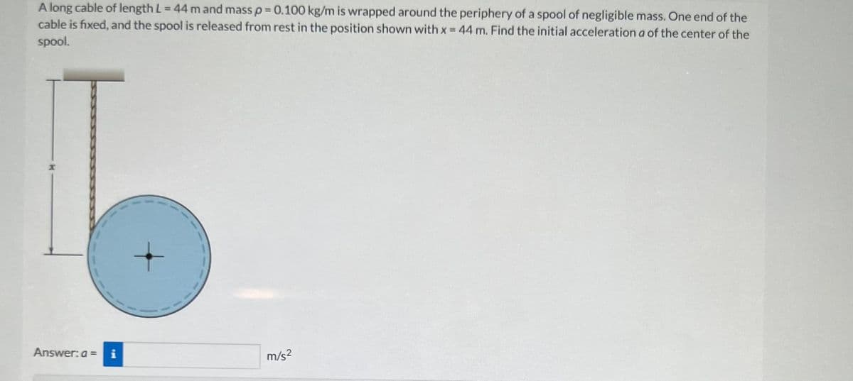 A long cable of length L = 44 m and mass p = 0.100 kg/m is wrapped around the periphery of a spool of negligible mass. One end of the
cable is fixed, and the spool is released from rest in the position shown with x = 44 m. Find the initial acceleration a of the center of the
spool.
Answer: a =
IM
m/s²