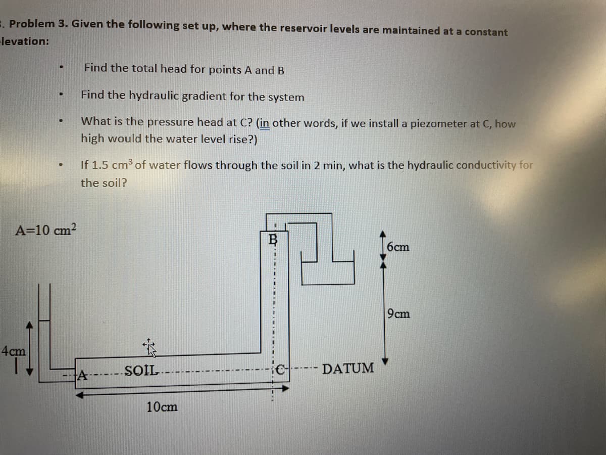 E Problem 3. Given the following set up, where the reservoir levels are maintained at a constant
levation:
Find the total head for points A and B
Find the hydraulic gradient for the system
What is the pressure head at C? (in other words, if we install a piezometer at C, how
high would the water level rise?)
If 1.5 cm of water flows through the soil in 2 min, what is the hydraulic conductivity for
the soil?
A=10 cm?
6cm
9cm
4cm
SOIL-
---- DATUM
10cm
