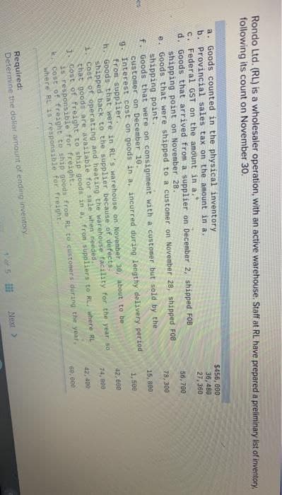 Rondo Ltd. (RL) is a wholesaler operation, with an active warehouse. Staff at RL have prepared a preliminary list of inventory,
following its count on November 30.
a. Goods counted in the physical inventory
b. Provincial sales tax on the amount in a.
c.
Federal GST on the amount in a.
d.
Goods that arrived from a supplier on December 2, shipped FOB
shipping point on November 28.
Goods that were shipped to a customer on November 28, shipped F08
shipping point.
Goods that were on consignment with a customer but sold by the
customer on December 10.
Interest cost on goods in a, incurred during lengthy delivery period
from supplier.
h.
Goods that were in RL's warehouse on November 30, about to be
shipped back to the supplier because of defects.
1.
Cost of operating and heating the warehouse facility for the year so
that goods are available for sale when needed.
1
Cost of freight to ship goods in a, from suppliers to RL, where RL
is responsible for freight.
k. Cost of freight to ship goods from RL to customers during the year,
where RL is responsible for freight.
e.
f.
g.
Required:
Determine the dollar amount of ending inventory
1 of 5
Next >
$456, 000
36,480
27,360
56,700
78,300
15,800
1,500
42,600
74, 800
42,400
60,000