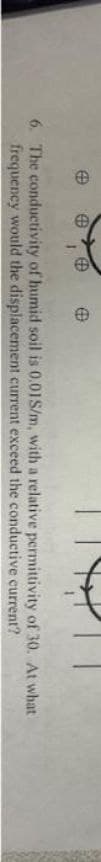 @
Ⓡ
6. The conductivity of humid soil is 0.01S/m, with a relative
frequency would the displacement current exceed the conductive
permittivity of 30. At what
current?