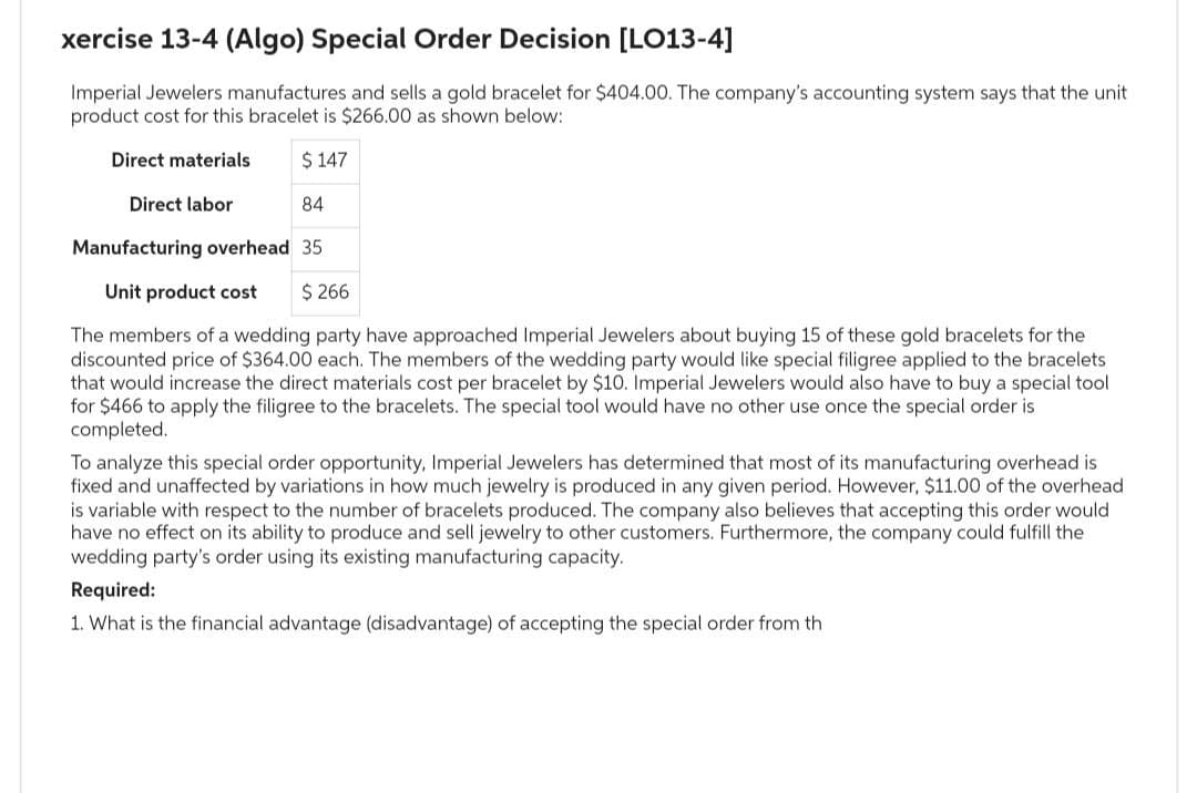 xercise 13-4 (Algo) Special Order Decision [LO13-4]
Imperial Jewelers manufactures and sells a gold bracelet for $404.00. The company's accounting system says that the unit
product cost for this bracelet is $266.00 as shown below:
Direct materials
$ 147
Direct labor
84
Manufacturing overhead 35
Unit product cost $ 266
The members of a wedding party have approached Imperial Jewelers about buying 15 of these gold bracelets for the
discounted price of $364.00 each. The members of the wedding party would like special filigree applied to the bracelets
that would increase the direct materials cost per bracelet by $10. Imperial Jewelers would also have to buy a special tool
for $466 to apply the filigree to the bracelets. The special tool would have no other use once the special order is
completed.
To analyze this special order opportunity, Imperial Jewelers has determined that most of its manufacturing overhead is
fixed and unaffected by variations in how much jewelry is produced in any given period. However, $11.00 of the overhead
is variable with respect to the number of bracelets produced. The com y also believes that accepting this order would
have no effect on its ability to produce and sell jewelry to other customers. Furthermore, the company could fulfill the
wedding party's order using its existing manufacturing capacity.
Required:
1. What is the financial advantage (disadvantage) of accepting the special order from th