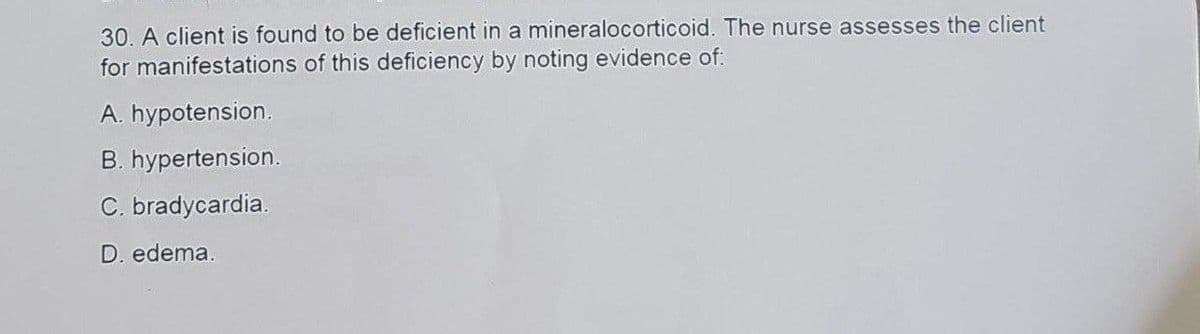 30. A client is found to be deficient in a mineralocorticoid. The nurse assesses the client
for manifestations of this deficiency by noting evidence of:
A. hypotension.
B. hypertension.
C. bradycardia.
D. edema.
