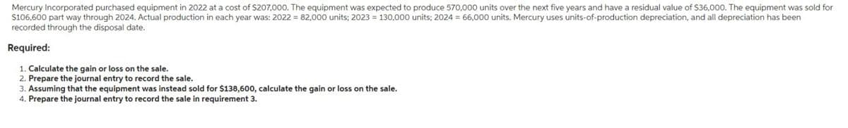 Mercury Incorporated purchased equipment in 2022 at a cost of $207,000. The equipment was expected to produce 570,000 units over the next five years and have a residual value of $36,000. The equipment was sold for
$106,600 part way through 2024. Actual production in each year was: 2022 = 82,000 units; 2023 = 130,000 units; 2024 = 66,000 units. Mercury uses units-of-production depreciation, and all depreciation has been
recorded through the disposal date.
Required:
1. Calculate the gain or loss on the sale.
2. Prepare the journal entry to record the sale.
3. Assuming that the equipment was instead sold for $138,600, calculate the gain or loss on the sale.
4. Prepare the journal entry to record the sale in requirement 3.