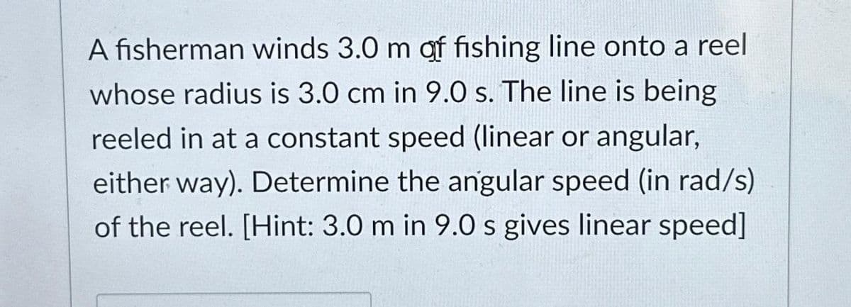 A fisherman winds 3.0 m af fishing line onto a reel
whose radius is 3.0 cm in 9.0 s. The line is being
reeled in at a constant speed (linear or angular,
either way). Determine the angular speed (in rad/s)
of the reel. [Hint: 3.0 m in 9.0 s gives linear speed]