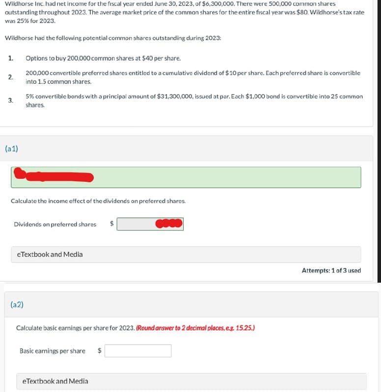 Wildhorse Inc. had net income for the fiscal year ended June 30, 2023, of $6,300,000. There were 500,000 common shares
outstanding throughout 2023. The average market price of the common shares for the entire fiscal year was $80. Wildhorse's tax rate
was 25% for 2023.
Wildhorse had the following potential common shares outstanding during 2023:
1.
2.
3.
(a1)
Options to buy 200,000 common shares at $40 per share.
200,000 convertible preferred shares entitled to a cumulative dividend of $10 per share. Each preferred share is convertible
into 1.5 common shares.
5% convertible bonds with a principal amount of $31,300,000, issued at par. Each $1,000 bond is convertible into 25 common
shares.
Calculate the income effect of the dividends on preferred shares.
Dividends on preferred shares
(a2)
eTextbook and Media
Calculate basic earnings per share for 2023. (Round answer to 2 decimal places, e.g. 15.25.)
Basic earnings per share $
0000
eTextbook and Media
Attempts: 1 of 3 used