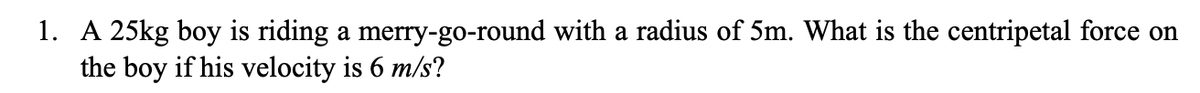 1. A 25kg boy is riding a merry-go-round with a radius of 5m. What is the centripetal force on
the boy if his velocity is 6 m/s?