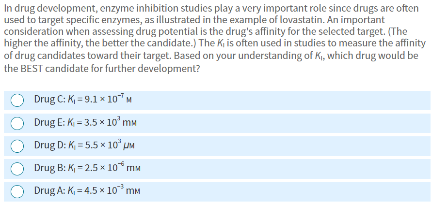 In drug development, enzyme inhibition studies play a very important role since drugs are often
used to target specific enzymes, as illustrated in the example of lovastatin. An important
consideration when assessing drug potential is the drug's affinity for the selected target. (The
higher the affinity, the better the candidate.) The K₁ is often used in studies to measure the affinity
of drug candidates toward their target. Based on your understanding of K₁, which drug would be
the BEST candidate for further development?
Drug C: K₁= 9.1 x 107 M
Drug E: K₁ = 3.5 × 10³ mm
Drug D: K₁=5.5 × 10³ μM
Drug B: K₁=2.5 × 10 mm
Drug A: K₁=4.5 x 10 mm