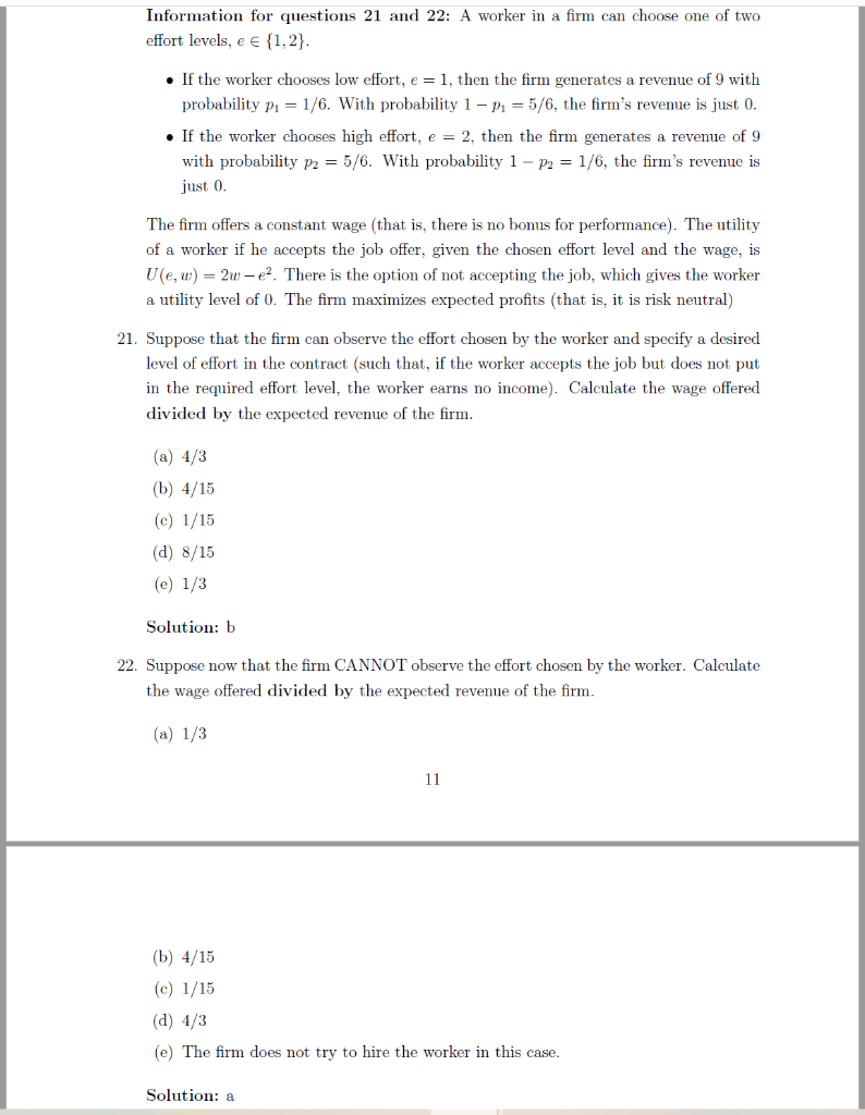 Information for questions 21 and 22: A worker in a firm can choose one of two
effort levels, e E {1,2}.
• If the worker chooses low effort, e = 1, then the firm generates a revenue of 9 with
probability p1 = 1/6. With probability 1– P1 = 5/6, the firm's revenue is just 0.
• If the worker chooses high effort, e = 2, then the firm generates a revenue of 9
with probability p2 = 5/6. With probability 1 – P2 = 1/6, the firm's revenue is
just 0.
The firm offers a constant wage (that is, there is no bonus for performance). The utility
of a worker if he accepts the job offer, given the chosen effort level and the wage, is
U(e, w) = 2w – e?. There is the option of not accepting the job, which gives the worker
a utility level of 0. The firm maximizes expected profits (that is, it is risk neutral)
21. Suppose that the firm can observe the effort chosen by the worker and specify a desired
level of effort in the contract (such that, if the worker accepts the job but does not put
in the required effort level, the worker earns no income). Calculate the wage offered
divided by the expected revenue of the firm.
(a) 4/3
(b) 4/15
(c) 1/15
(d) 8/15
(e) 1/3
Solution: b
22. Suppose now that the firm CANNOT observe the effort chosen by the worker. Calculate
the wage offered divided by the expected revenue of the firm.
(a) 1/3
11
(b) 4/15
(c) 1/15
(d) 4/3
(e) The firm does not try to hire the worker in this case.
Solution: a
