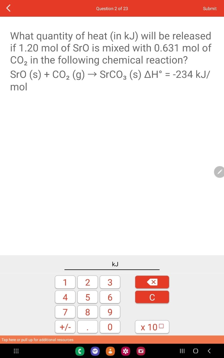 1
4
7
+/-
What quantity of heat (in kJ) will be released
if 1.20 mol of SrO is mixed with 0.631 mol of
CO₂ in the following chemical reaction?
SrO (s) + CO₂ (g) → SrCO3 (s) AH° = -234 kJ/
mol
Tap here or pull up for additional resources
Question 2 of 23
LO
kJ
2 3
5
6
8 9
X
C
x 100
•
Submit
O