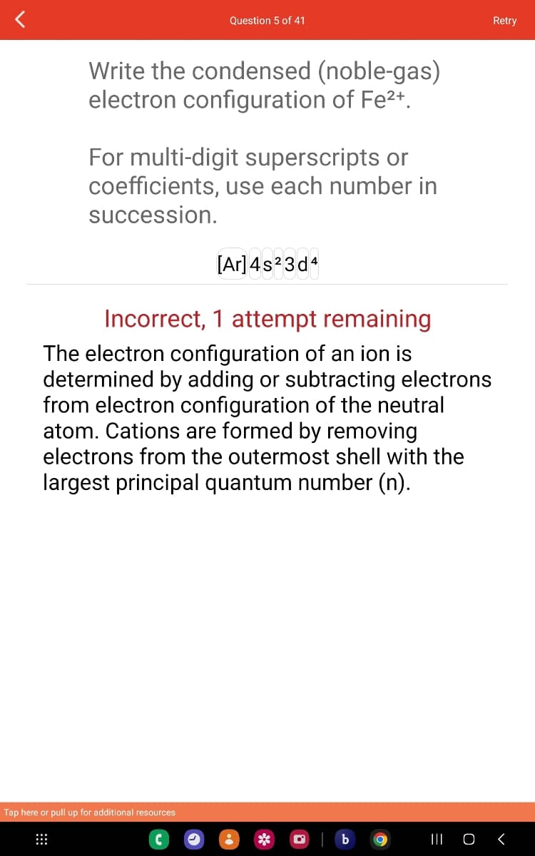 Write the condensed (noble-gas)
electron configuration of Fe²+.
Question 5 of 41
For multi-digit superscripts or
coefficients, use each number in
succession.
[Ar] 4s²3d4
Incorrect, 1 attempt remaining
The electron configuration of an ion is
determined by adding or subtracting electrons
from electron configuration of the neutral
atom. Cations are formed by removing
electrons from the outermost shell with the
largest principal quantum number (n).
Tap here or pull up for additional resources
O
Retry
||| O <