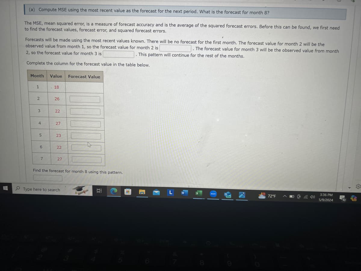 (a) Compute MSE using the most recent value as the forecast for the next period. What is the forecast for month 8?
The MSE, mean squared error, is a measure of forecast accuracy and is the average of the squared forecast errors. Before this can be found, we first need
to find the forecast values, forecast error, and squared forecast errors.
Forecasts will be made using the most recent values known. There will be no forecast for the first month. The forecast value for month 2 will be the
observed value from month 1, so the forecast value for month 2 is
The forecast value for month 3 will be the observed value from month
This pattern will continue for the rest of the months.
2, so the forecast value for month 3 is
Complete the column for the forecast value in the table below.
Month Value Forecast Value
1
18
2
26
3
22
4
27
5
23
9
22
22
7
27
27
Find the forecast for month 8 using this pattern.
Type here to search
L W
☑
3
8
200m
3:36 PM
72°F
5/9/2024
10