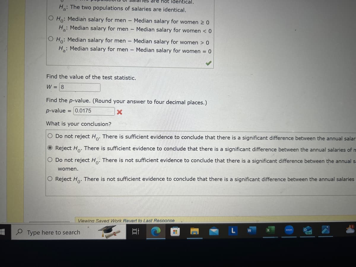 re hot identical.
H: The two populations of salaries are identical.
Ho: Median salary for men
Ha: Median salary for men
O Ho: Median salary for men
H: Median salary for men
-
-
Median salary for women ≥ 0
Median salary for women < 0
Median salary for women > 0
Median salary for women = 0
Find the value of the test statistic.
W
= 8
Find the p-value. (Round your answer to four decimal places.)
p-value 0.0175
=
What is your conclusion?
×
O Do not reject Ho. There is sufficient evidence to conclude that there is a significant difference between the annual salar
Reject Ho. There is sufficient evidence to conclude that there is a significant difference between the annual salaries of m
O Do not reject Ho. There is not sufficient evidence to conclude that there is a significant difference between the annual s
women.
O Reject Ho. There is not sufficient evidence to conclude that there is a significant difference between the annual salaries
Viewing Saved Work Revert to Last Response
Type here to search
רו
LW
zoom
NEW