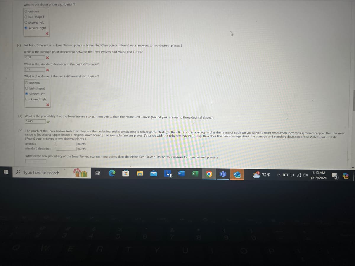 What is the shape of the distribution?
O uniform
O bell-shaped
O skewed left
skewed right
×
(c) Let Point Differential = Iowa Wolves points - Maine Red Claw points. (Round your answers to two decimal places.)
What is the average point differential between the Iowa Wolves and Maine Red Claws?
-0.30
X
What is the standard deviation in the point differential?
6.71
What is the shape of the point differential distribution?
O uniform
O bell-shaped
skewed left
O skewed right
X
(d) What is the probability that the Iowa Wolves scores more points than the Maine Red Claws? (Round your answer to three decimal places.)
0.445
(e) The coach of the Iowa Wolves feels that they are the underdog and is considering a riskier game strategy. The effect of this strategy is that the range of each Wolves player's point production increases symmetrically so that the new
range is [0, original upper bound + original lower bound]. For example, Wolves player 1's range with the risky strategy is [0, 25]. How does the new strategy affect the average and standard deviation of the Wolves point total?
(Round your answers to two decimal places.)
average
standard deviation
points
points
What is the new probability of the Iowa Wolves scoring more points than the Maine Red Claws? (Round your answer to three decimal places.)
Type here to search
D
L3
W
E
R
8
72°F ^
(4)
NEW
4:13 AM
4/19/2024