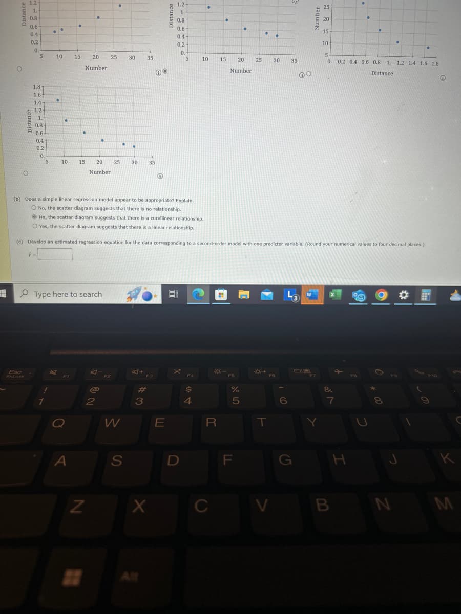 1.2-
1.
1.2-
25
1.
0.8-
0.8
20
0.6-
•
0.6
•
15
0.4
0.4
0.2
0.2
10
0.
0.
5
10
15
20
25
30
35
5
10
15
20
25
30
35
5
0.
0.2 0.4 0.6 0.8 1. 1.2 1.4 1.6 1.8
Number
Number
Distance
1.8
1.6
•
1.4
1.2
1.-
0.8
0.6
0.4
0.2
.
0.
10
15
20
25
30
35
Number
(b) Does a simple linear regression model appear to be appropriate? Explain.
O No, the scatter diagram suggests that there is no relationship.
No, the scatter diagram suggests that there is a curvilinear relationship.
O Yes, the scatter diagram suggests that there is a linear relationship.
(c) Develop an estimated regression equation for the data corresponding to a second-order model with one predictor variable. (Round your numerical values to four decimal places.)
ŷ =
Type here to search
Esc
FnLock
0
A
AI
F2
2
W
N
叮小
*-
F3
F4
F5
S
#3
E
X
20 All
4
لل
R
%
5
15
T
6
F7
&
7
°
* 00
2
この
C
D
F
G
H
J
K
C
V
B
N
M