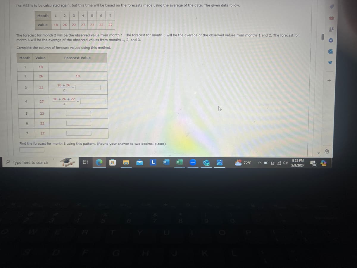 The MSE is to be calculated again, but this time will be based on the forecasts made using the average of the data. The given data follow.
Month
1
2
3
4
5
6
7
Value 18
26
22
27
23
22
27
The forecast for month 2 will be the observed value from month 1. The forecast for month 3 will be the average of the observed values from months 1 and 2. The forecast for
month 4 will be the average of the observed values from months 1, 2, and 3.
Complete the column of forecast values using this method.
Month Value
1
18
2
26
3
22
4
27
5
23
6
22
7
27
Forecast Value
18+ 26
2
=
18+ 26 +22
3
18
Find the forecast for month 8 using this pattern. (Round your answer to two decimal places)
Type here to search
W
43
H
72°F
8:55 PM
5/9/2024
10
PRD
+