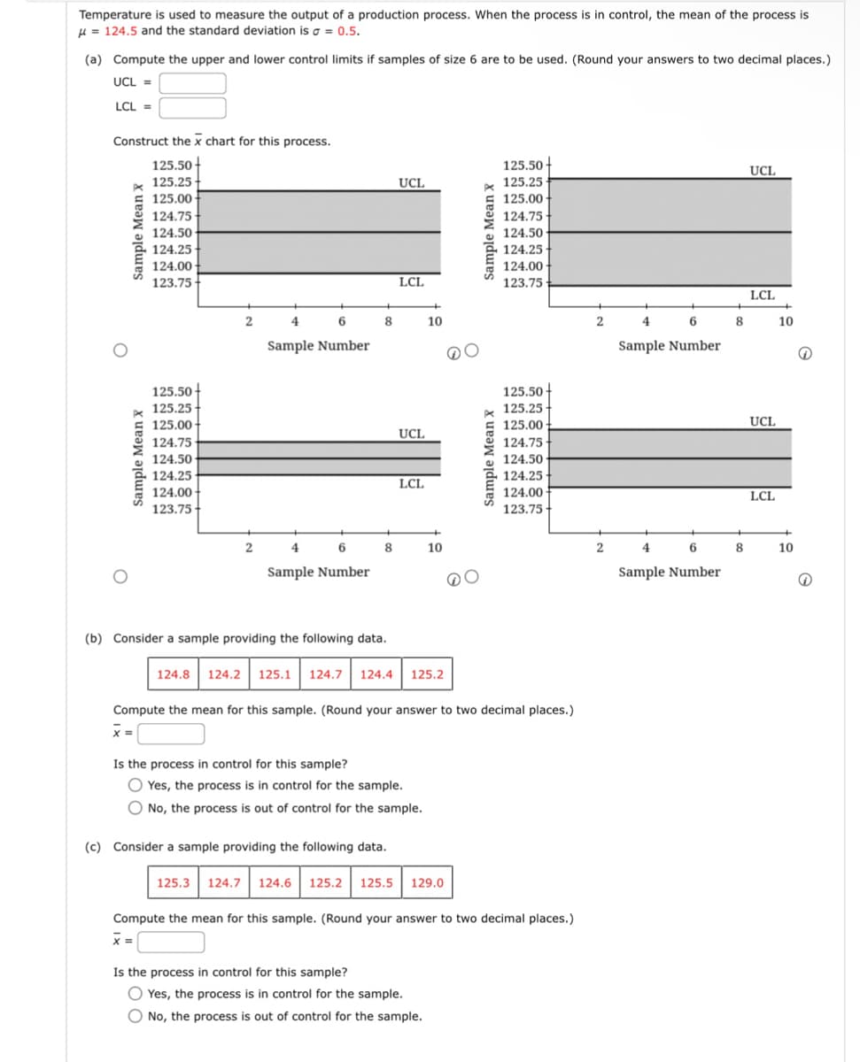 Temperature is used to measure the output of a production process. When the process is in control, the mean of the process is
μ=124.5 and the standard deviation is σ = 0.5.
(a) Compute the upper and lower control limits if samples of size 6 are to be used. (Round your answers to two decimal places.)
UCL =
LCL =
Construct the x chart for this process.
O
Sample
Mean X
Sample Mean x
125.50
125.25
125.00
124.75
124.50
124.25
124.00
123.75
125.50
125.25
125.00-
124.75
124.50
124.25
124.00
123.75-
UCL
LCL
2
4
6
8
10
Sample Number
UCL
LCL
2
4
6
8
10
Sample Number
Sample Mean x
125.50
125.25
125.00
124.75
124.50
124.25
124.00-
123.75
125.50-
125.25
125.00
124.75
124.50
124.25
124.00
123.75-
Sample
Mean X
(b) Consider a sample providing the following data.
124.8 124.2 125.1 124.7 124.4 125.2
Compute the mean for this sample. (Round your answer to two decimal places.)
x =
Is the process in control for this sample?
Yes, the process is in control for the sample.
No, the process is out of control for the sample.
(c) Consider a sample providing the following data.
125.3 124.7 124.6 125.2 125.5 129.0
Compute the mean for this sample. (Round your answer to two decimal places.)
x =
Is the process in control for this sample?
Yes, the process is in control for the sample.
No, the process is out of control for the sample.
UCL
LCL
2
4
6
8
10
Sample Number
UCL
LCL
2
4
6
8
10
Sample Number