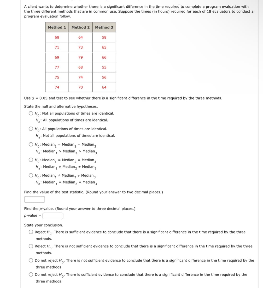 A client wants to determine whether there is a significant difference in the time required to complete a program evaluation with
the three different methods that are in common use. Suppose the times (in hours) required for each of 18 evaluators to conduct a
program evaluation follow.
Method 1 Method 2 Method 3
68
64
58
71
73
65
69
79
66
77
68
55
75
74
56
74
70
64
Use α = 0.05 and test to see whether there is a significant difference in the time required by the three methods.
State the null and alternative hypotheses.
Ho: Not all populations of times are identical.
H: All populations of times are identical.
Ho: All populations of times are identical.
H: Not all populations of times are identical.
O Ho: Median, Median, Median,
H: Median, > Median, > Median,
OH: Median,
H: Median,
O Ho: Median,
H: Median,
Median, Median,
Median, + Median,
Median, + Median,
Median, = Median,
Find the value of the test statistic. (Round your answer to two decimal places.)
Find the p-value. (Round your answer to three decimal places.)
p-value =
State your conclusion.
Reject Ho. There is sufficient evidence to conclude that there is a significant difference in the time required by the three
methods.
Reject Ho. There is not sufficient evidence to conclude that there is a significant difference in the time required by the three
methods.
Do not reject Ho. There is not sufficient evidence to conclude that there is a significant difference in the time required by the
three methods.
Do not reject Ho. There is sufficient evidence to conclude that there is a significant difference in the time required by the
three methods.