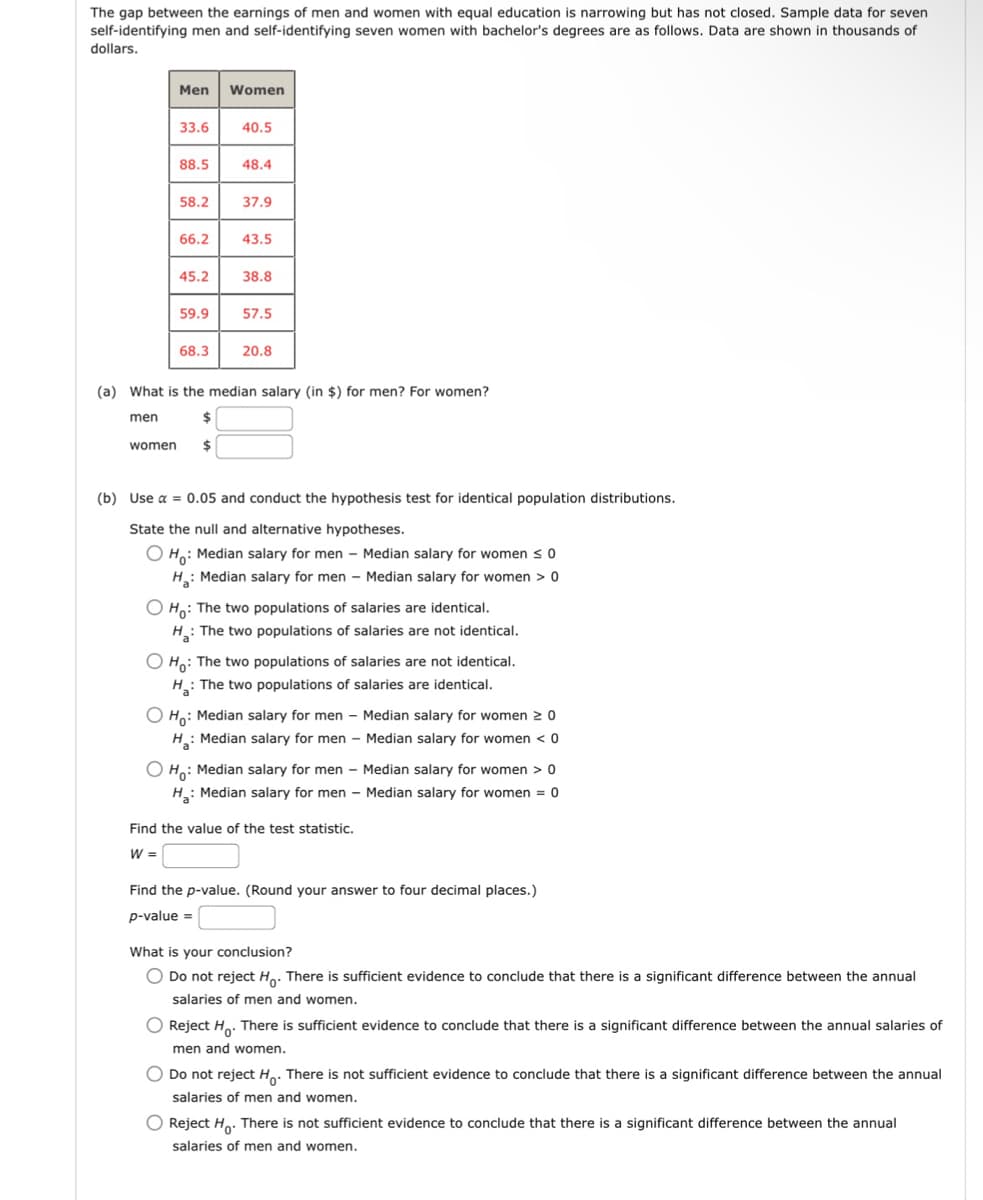 The gap between the earnings of men and women with equal education is narrowing but has not closed. Sample data for seven
self-identifying men and self-identifying seven women with bachelor's degrees are as follows. Data are shown in thousands of
dollars.
Men
Women
33.6
40.5
88.5
48.4
58.2
37.9
66.2
43.5
45.2
38.8
59.9
57.5
68.3
20.8
(a) What is the median salary (in $) for men? For women?
men
women
$
$
(b) Use α = 0.05 and conduct the hypothesis test for identical population distributions.
State the null and alternative hypotheses.
H: Median salary for men - Median salary for women ≤ 0
H: Median salary for men - Median salary for women > 0
H: The two populations of salaries are identical.
H: The two populations of salaries are not identical.
Ho
The two populations of salaries are not identical.
H: The two populations of salaries are identical.
О но
H₂
Median salary for men - Median salary for women ≥0
Median salary for men - Median salary for women < 0
Ho: Median salary for men - Median salary for women > 0
H: Median salary for men - Median salary for women = 0
Find the value of the test statistic.
W =
Find the p-value. (Round your answer to four decimal places.)
p-value =
What is your conclusion?
Do not reject Ho. There is sufficient evidence to conclude that there is a significant difference between the annual
salaries of men and women.
Reject Ho. There is sufficient evidence to conclude that there is a significant difference between the annual salaries of
men and women.
Do not reject Ho. There is not sufficient evidence to conclude that there is a significant difference between the annual
salaries of men and women.
Reject Ho. There is not sufficient evidence to conclude that there is a significant difference between the annual
salaries of men and women.