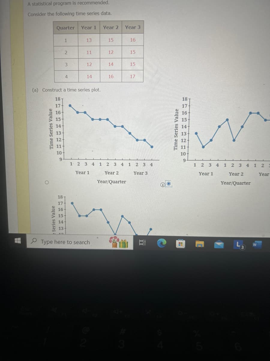 A statistical program is recommended.
Consider the following time series data.
Quarter
Year 1
Year 2 Year 3
1
13
15
16
2
11
12
15
3
12
14
15
4
14
16
17
(a) Construct a time series plot.
18T
18-
17-
17
16+
16
15
15
14-
14
13
13
12
12-
11-
11
10-
10
9
9
1 2 3 4 1 2 3 4 1 2 3 4
Year 1
Year 2
Year/Quarter
Year 3
e Series Value
18
17
16-
15
14
13
Type here to search
4712
3
JO
1 2 3 4 1 2 3 4 1 2 3
Year 1
Year 2
Year/Quarter
Year
W
3