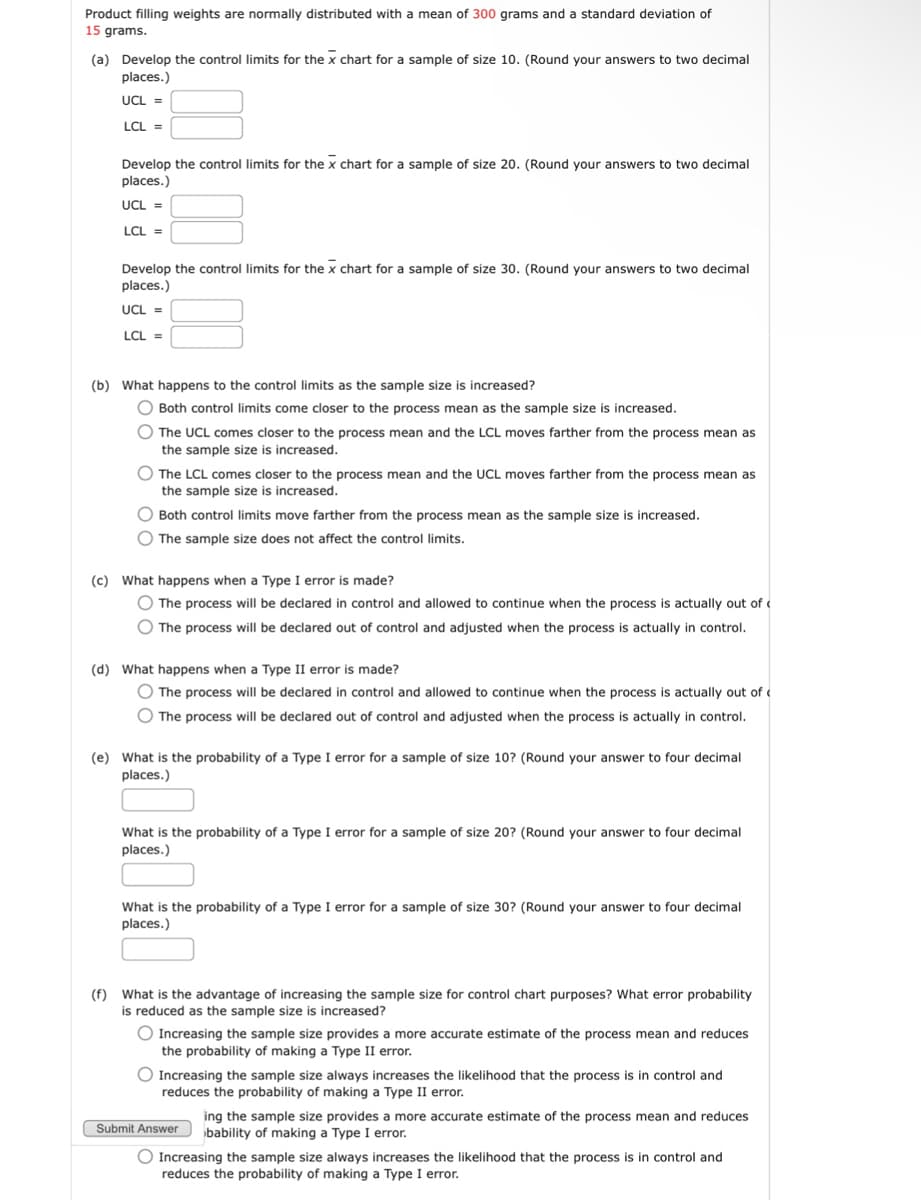 Product filling weights are normally distributed with a mean of 300 grams and a standard deviation of
15 grams.
(a) Develop the control limits for the x chart for a sample of size 10. (Round your answers to two decimal
places.)
UCL =
LCL =
Develop the control limits for the x chart for a sample of size 20. (Round your answers to two decimal
places.)
UCL =
LCL =
Develop the control limits for the x chart for a sample of size 30. (Round your answers to two decimal
places.)
UCL =
LCL=
(b) What happens to the control limits as the sample size is increased?
Both control limits come closer to the process mean as the sample size is increased.
The UCL comes closer to the process mean and the LCL moves farther from the process mean as
the sample size is increased.
The LCL comes closer to the process mean and the UCL moves farther from the process mean as
the sample size is increased.
Both control limits move farther from the process mean as the sample size is increased.
The sample size does not affect the control limits.
(c) What happens when a Type I error is made?
The process will be declared in control and allowed to continue when the process is actually out of
The process will be declared out of control and adjusted when the process is actually in control.
(d) What happens when a Type II error is made?
The process will be declared in control and allowed to continue when the process is actually out of
The process will be declared out of control and adjusted when the process is actually in control.
(e) What is the probability of a Type I error for a sample of size 10? (Round your answer to four decimal
places.)
What is the probability of a Type I error for a sample of size 20? (Round your answer to four decimal
places.)
What is the probability of a Type I error for a sample of size 30? (Round your answer to four decimal
places.)
(f) What is the advantage of increasing the sample size for control chart purposes? What error probability
is reduced as the sample size is increased?
Increasing the sample size provides a more accurate estimate of the process mean and reduces
the probability of making a Type II error.
Increasing the sample size always increases the likelihood that the process is in control and
reduces the probability of making a Type II error.
Submit Answer
ing the sample size provides a more accurate estimate of the process mean and reduces
bability of making a Type I error.
Increasing the sample size always increases the likelihood that the process is in control and
reduces the probability of making a Type I error.